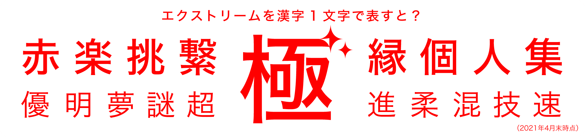 エクスクトリームを漢字1字で表すと？ 極、赤、楽、挑、繁、縁、個、人、集、優、明、夢、謎、超、進、柔、混、技、速（2021年4月末時点）